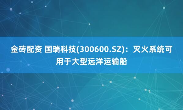 金砖配资 国瑞科技(300600.SZ)：灭火系统可用于大型远洋运输船