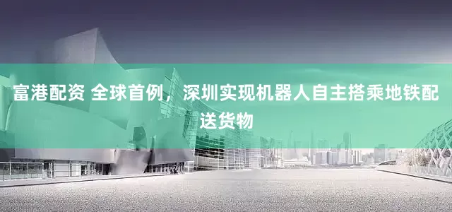 富港配资 全球首例，深圳实现机器人自主搭乘地铁配送货物