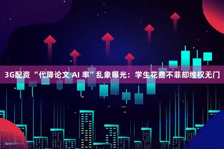 3G配资 “代降论文 AI 率”乱象曝光：学生花费不菲却维权无门