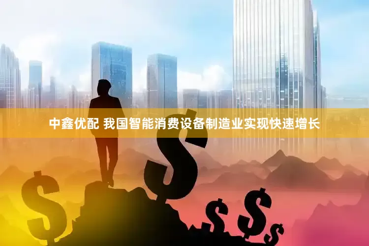 中鑫优配 我国智能消费设备制造业实现快速增长