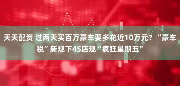 天天配资 过两天买百万豪车要多花近10万元？“豪车税”新规下4S店现“疯狂星期五”
