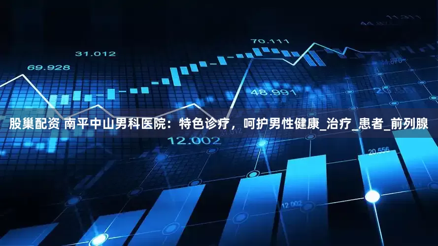 股巢配资 南平中山男科医院：特色诊疗，呵护男性健康_治疗_患者_前列腺
