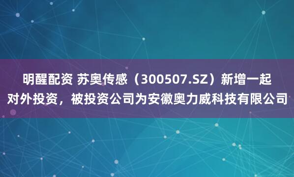 明醒配资 苏奥传感（300507.SZ）新增一起对外投资，被投资公司为安徽奥力威科技有限公司