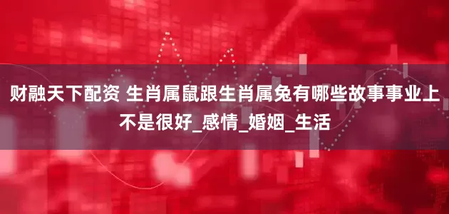 财融天下配资 生肖属鼠跟生肖属兔有哪些故事事业上不是很好_感情_婚姻_生活