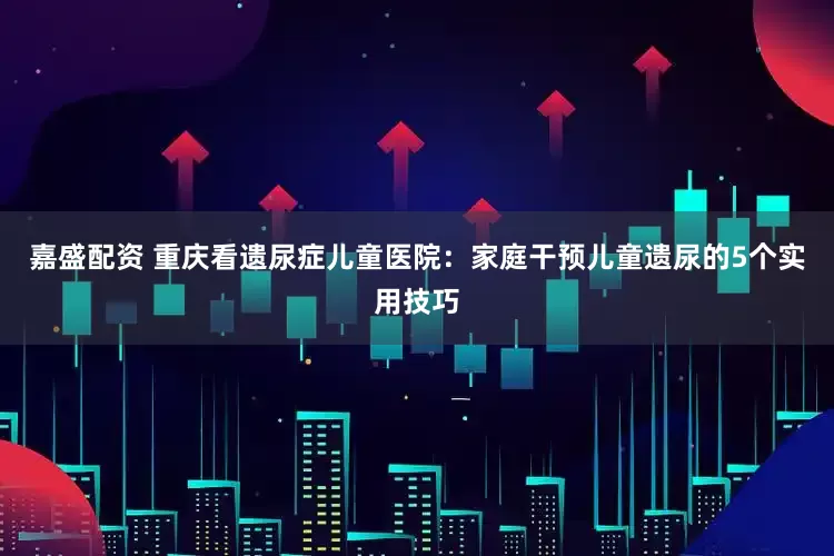 嘉盛配资 重庆看遗尿症儿童医院：家庭干预儿童遗尿的5个实用技巧