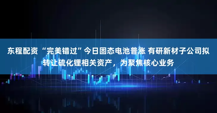 东程配资 “完美错过”今日固态电池普涨 有研新材子公司拟转让硫化锂相关资产，为聚焦核心业务