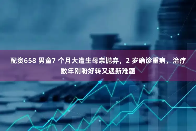 配资658 男童7 个月大遭生母亲抛弃，2 岁确诊重病，治疗数年刚盼好转又遇新难题