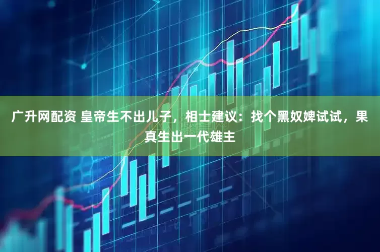 广升网配资 皇帝生不出儿子，相士建议：找个黑奴婢试试，果真生出一代雄主