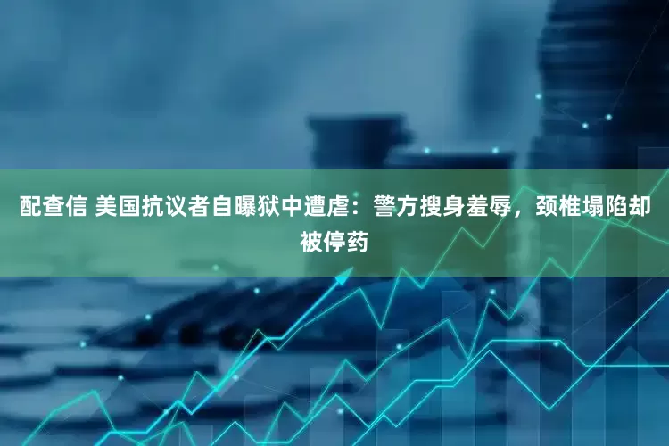 配查信 美国抗议者自曝狱中遭虐：警方搜身羞辱，颈椎塌陷却被停药