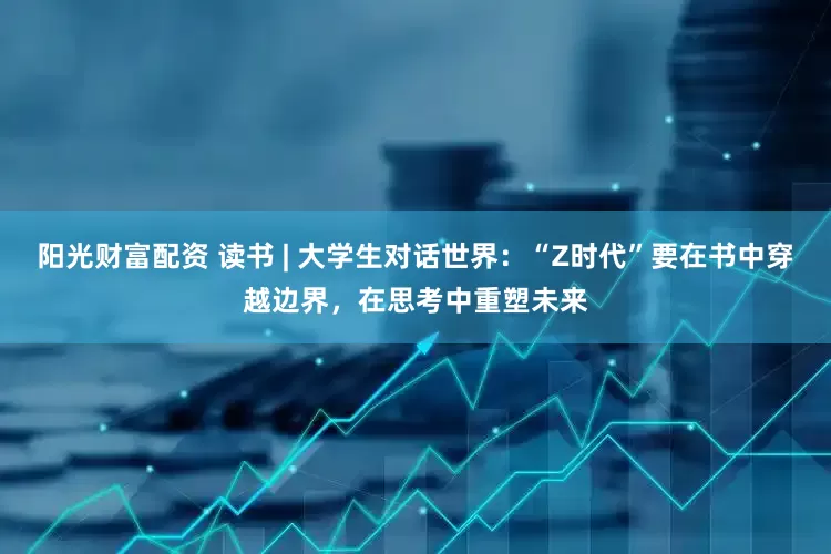 阳光财富配资 读书 | 大学生对话世界：“Z时代”要在书中穿越边界，在思考中重塑未来