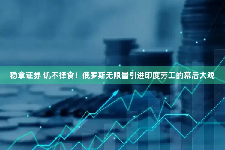 稳拿证券 饥不择食！俄罗斯无限量引进印度劳工的幕后大戏
