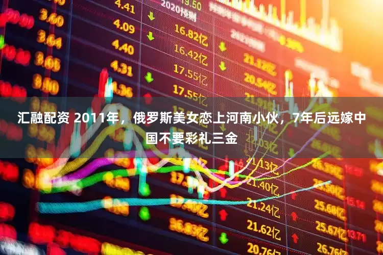 汇融配资 2011年，俄罗斯美女恋上河南小伙，7年后远嫁中国不要彩礼三金