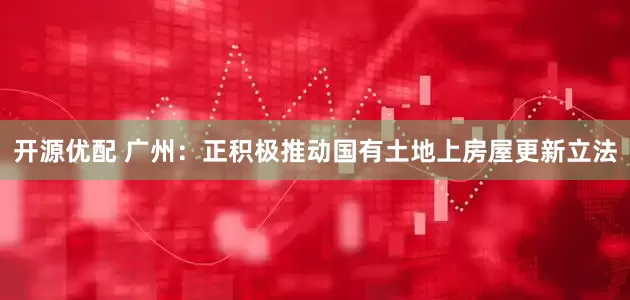 开源优配 广州：正积极推动国有土地上房屋更新立法