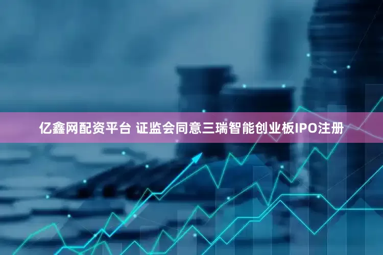 亿鑫网配资平台 证监会同意三瑞智能创业板IPO注册
