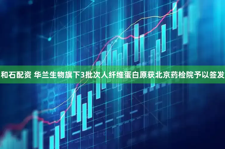 和石配资 华兰生物旗下3批次人纤维蛋白原获北京药检院予以签发